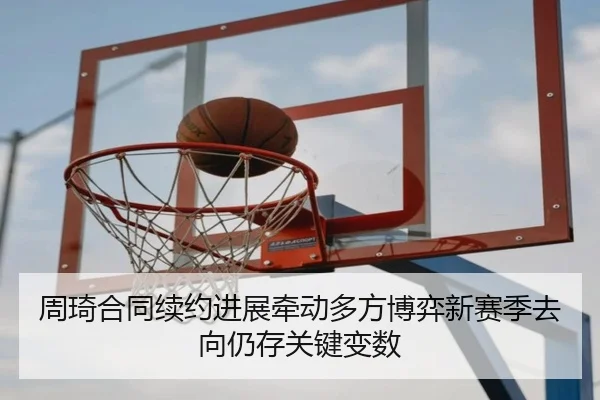 周琦合同续约进展牵动多方博弈新赛季去向仍存关键变数